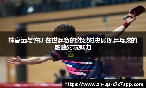 林高远与许昕在世乒赛的激烈对决展现乒乓球的巅峰对抗魅力